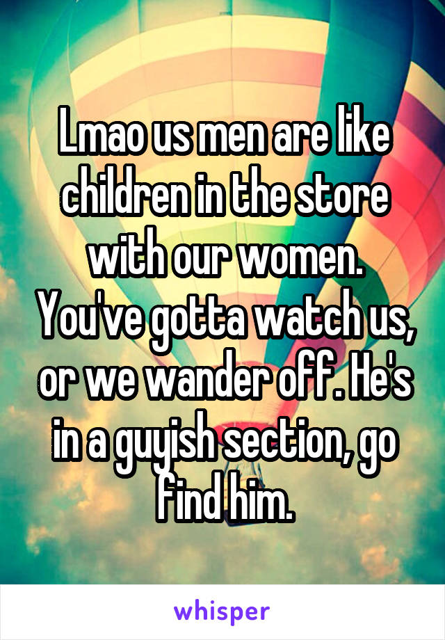 Lmao us men are like children in the store with our women. You've gotta watch us, or we wander off. He's in a guyish section, go find him.