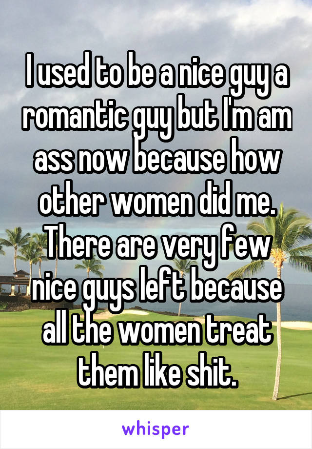 I used to be a nice guy a romantic guy but I'm am ass now because how other women did me. There are very few nice guys left because all the women treat them like shit.