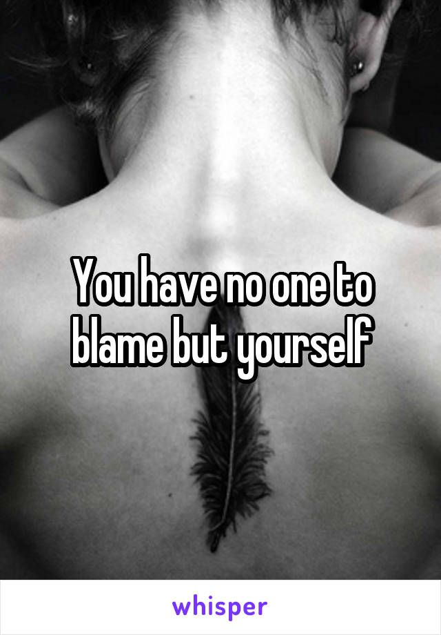 You have no one to blame but yourself