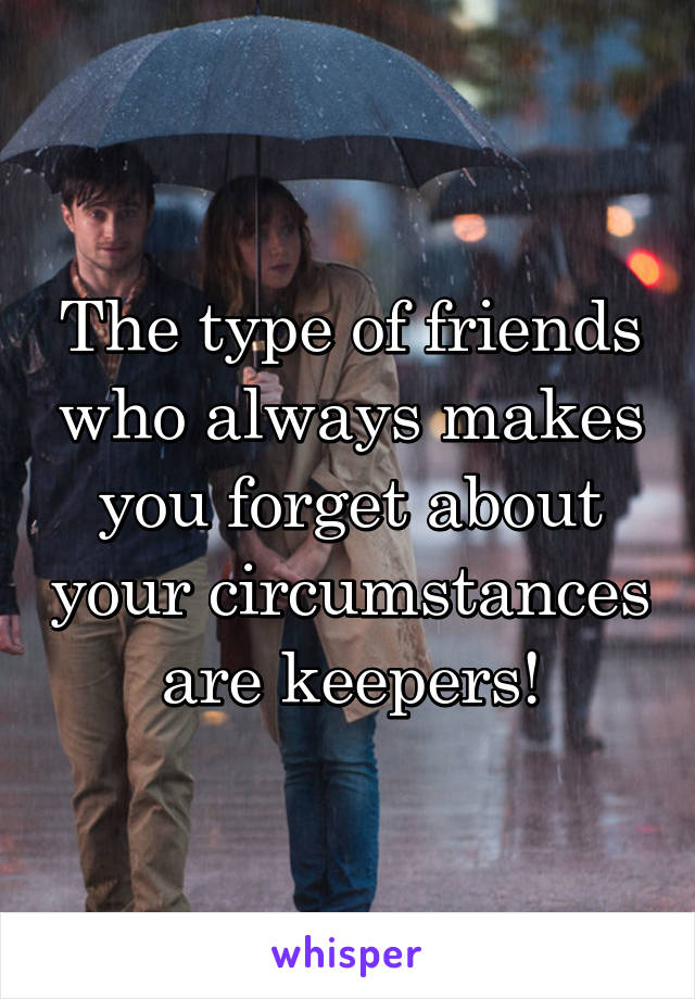The type of friends who always makes you forget about your circumstances are keepers!