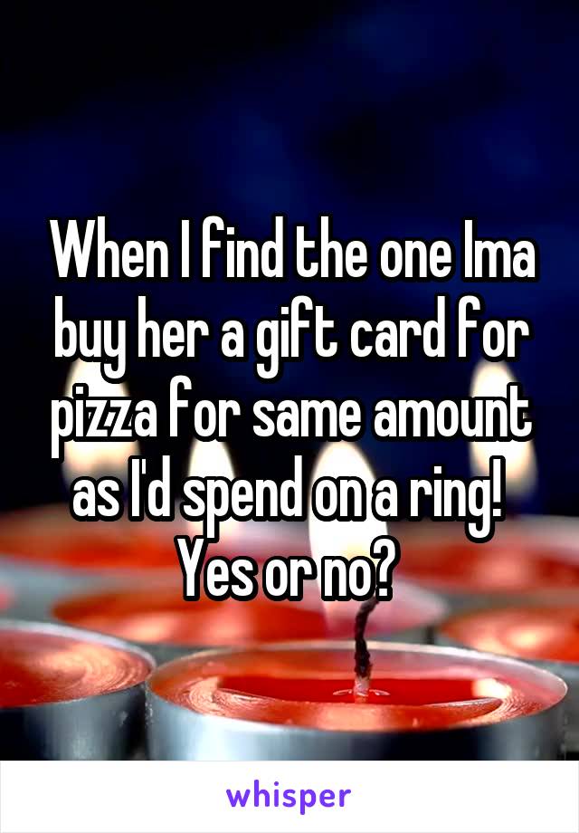 When I find the one Ima buy her a gift card for pizza for same amount as I'd spend on a ring! 
Yes or no? 