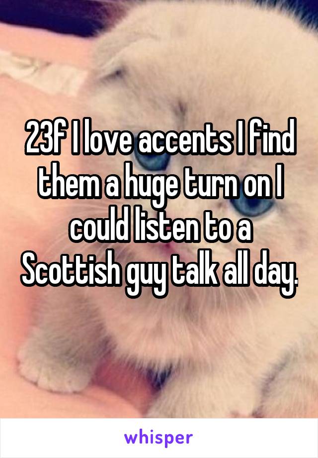 23f I love accents I find them a huge turn on I could listen to a Scottish guy talk all day. 