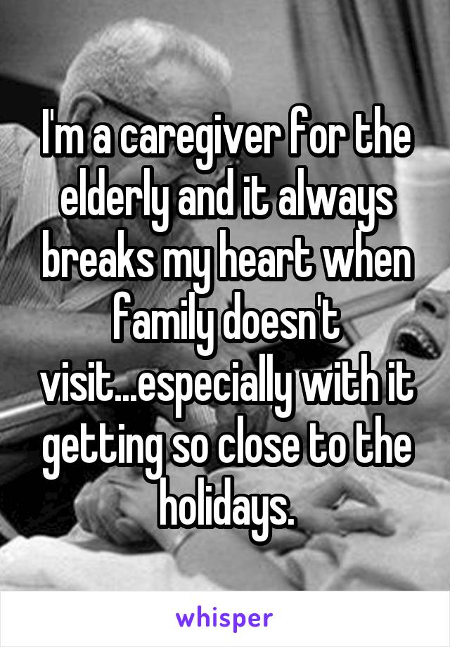 I'm a caregiver for the elderly and it always breaks my heart when family doesn't visit...especially with it getting so close to the holidays.