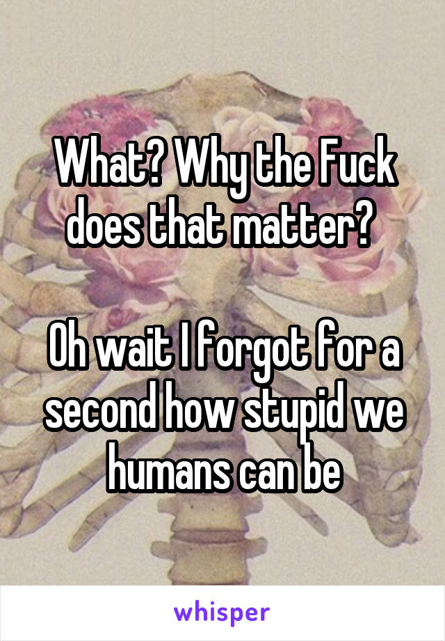 What? Why the Fuck does that matter? 

Oh wait I forgot for a second how stupid we humans can be