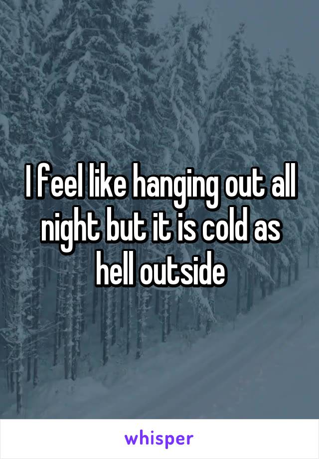 I feel like hanging out all night but it is cold as hell outside