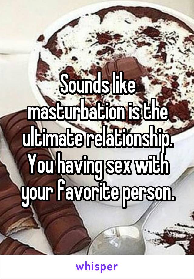 Sounds like masturbation is the ultimate relationship. You having sex with your favorite person.