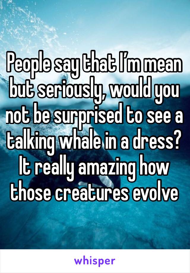 People say that I’m mean but seriously, would you not be surprised to see a talking whale in a dress?
It really amazing how those creatures evolve