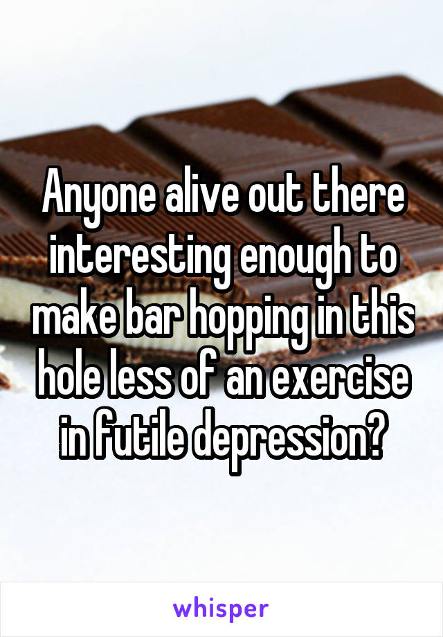 Anyone alive out there interesting enough to make bar hopping in this hole less of an exercise in futile depression?