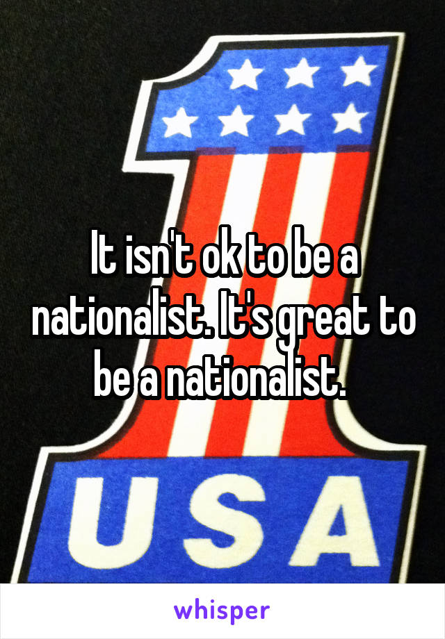 It isn't ok to be a nationalist. It's great to be a nationalist. 