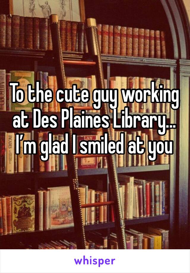 To the cute guy working at Des Plaines Library...
I’m glad I smiled at you 