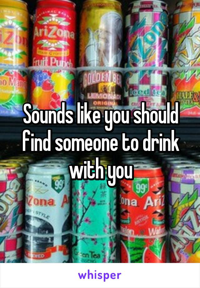 Sounds like you should find someone to drink with you