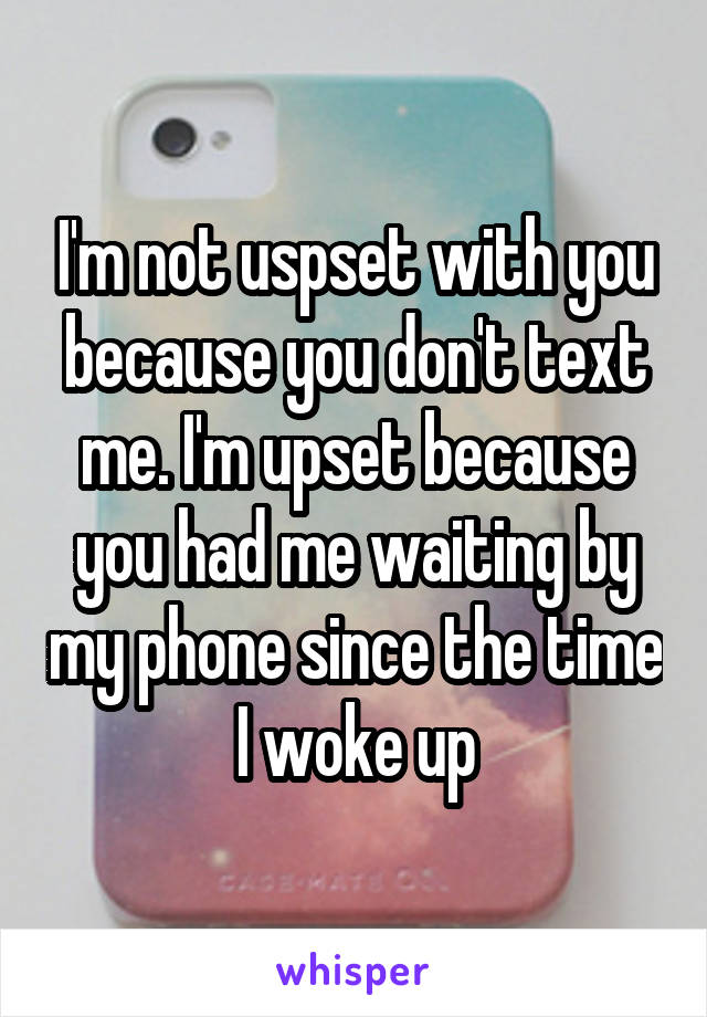 I'm not uspset with you because you don't text me. I'm upset because you had me waiting by my phone since the time I woke up