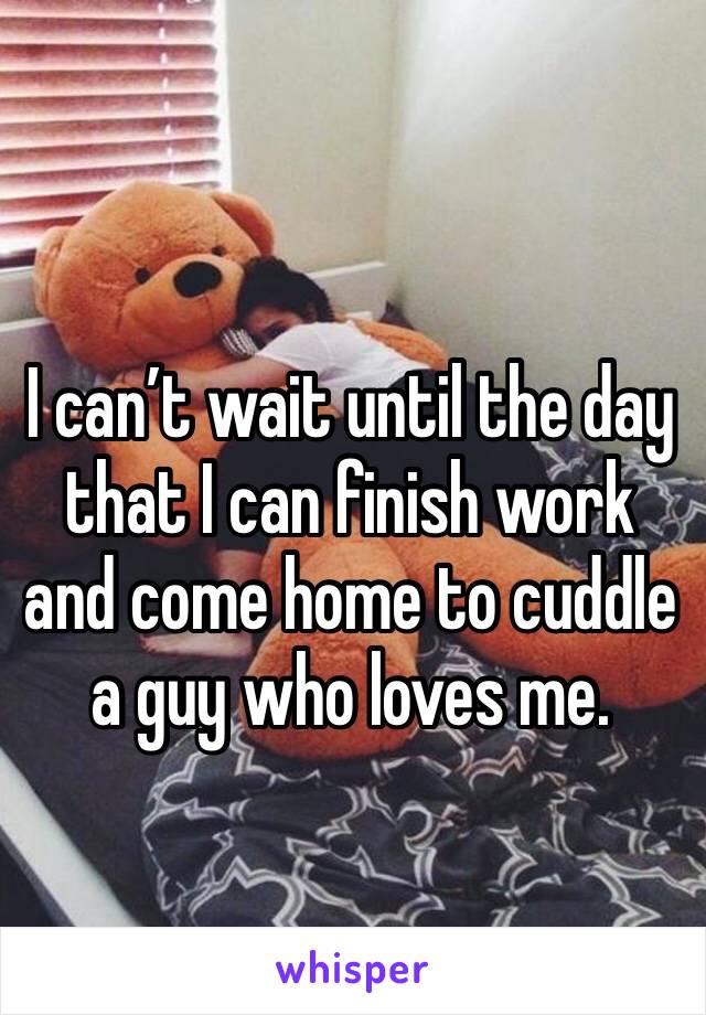 I can’t wait until the day that I can finish work and come home to cuddle a guy who loves me. 