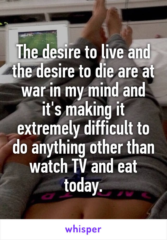 The desire to live and the desire to die are at war in my mind and it's making it extremely difficult to do anything other than watch TV and eat today.