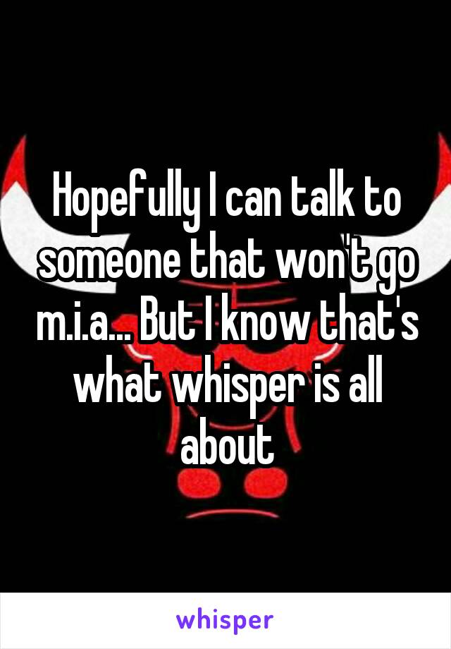 Hopefully I can talk to someone that won't go m.i.a... But I know that's what whisper is all about