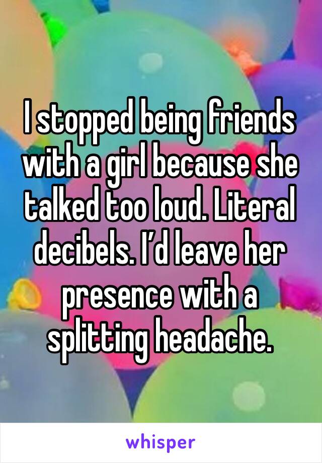 I stopped being friends with a girl because she talked too loud. Literal decibels. I’d leave her presence with a splitting headache.