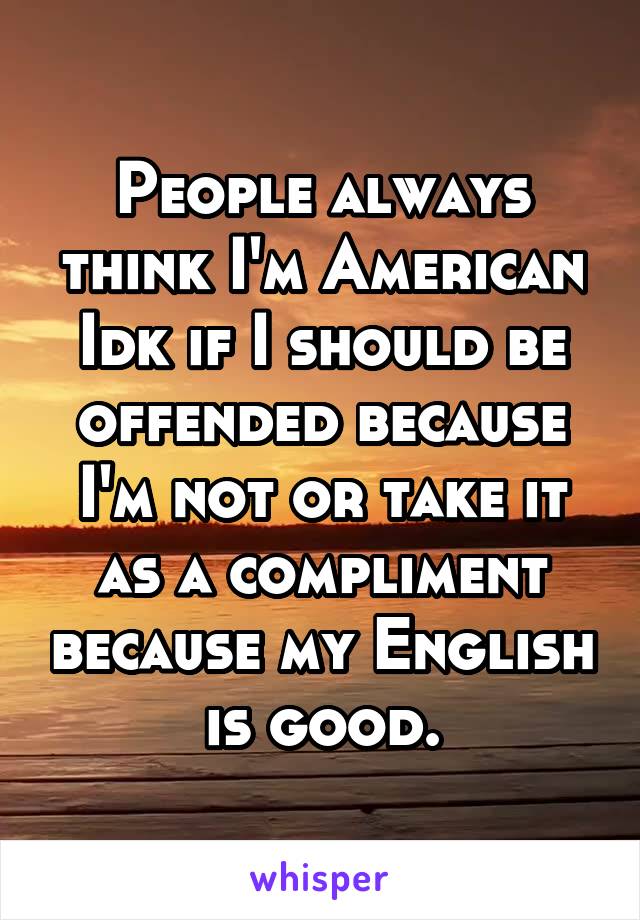 People always think I'm American
Idk if I should be offended because I'm not or take it as a compliment because my English is good.