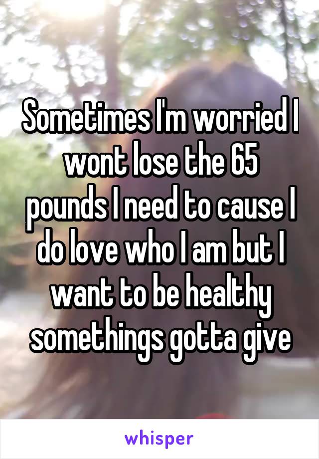 Sometimes I'm worried I wont lose the 65 pounds I need to cause I do love who I am but I want to be healthy somethings gotta give