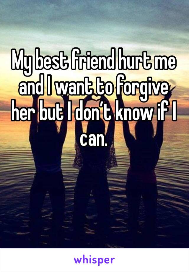My best friend hurt me and I want to forgive her but I don’t know if I can. 
