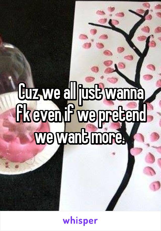 Cuz we all just wanna fk even if we pretend we want more. 