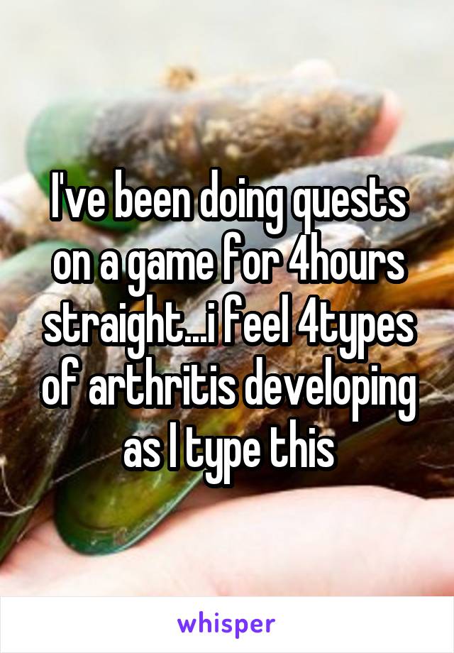 I've been doing quests on a game for 4hours straight...i feel 4types of arthritis developing as I type this