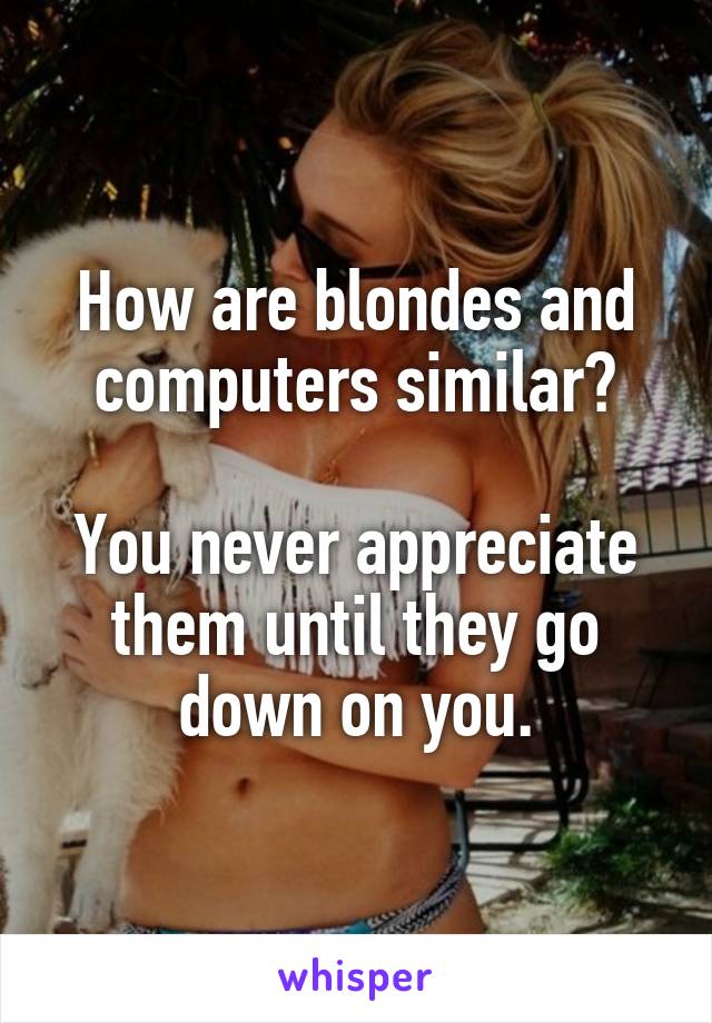 How are blondes and computers similar?

You never appreciate them until they go down on you.