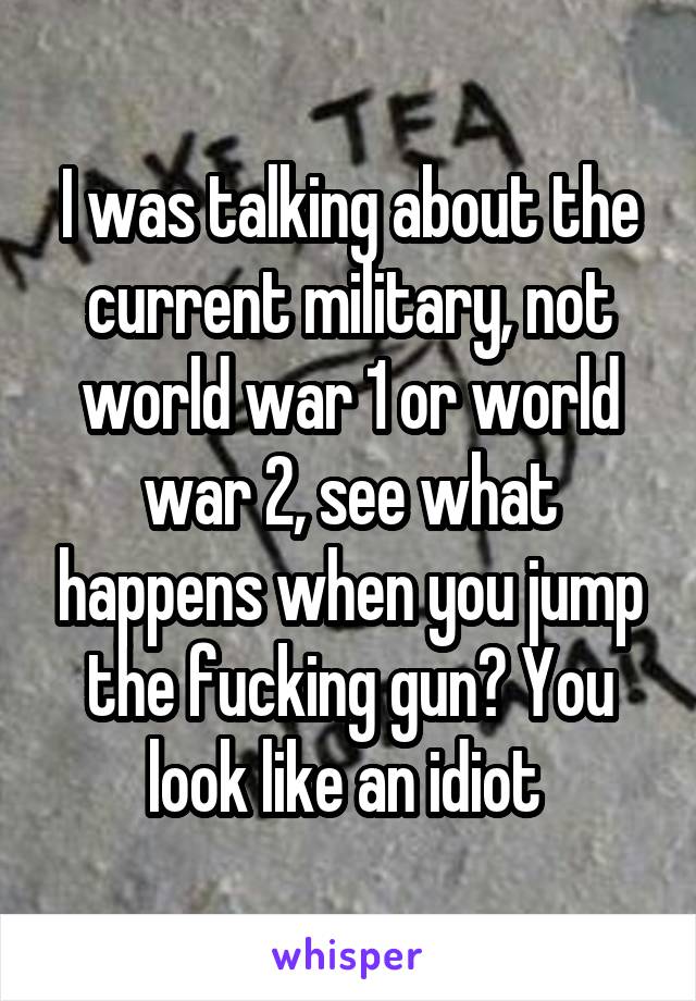 I was talking about the current military, not world war 1 or world war 2, see what happens when you jump the fucking gun? You look like an idiot 