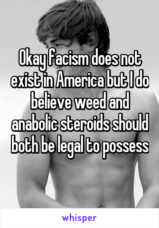 Okay facism does not exist in America but I do believe weed and anabolic steroids should both be legal to possess 