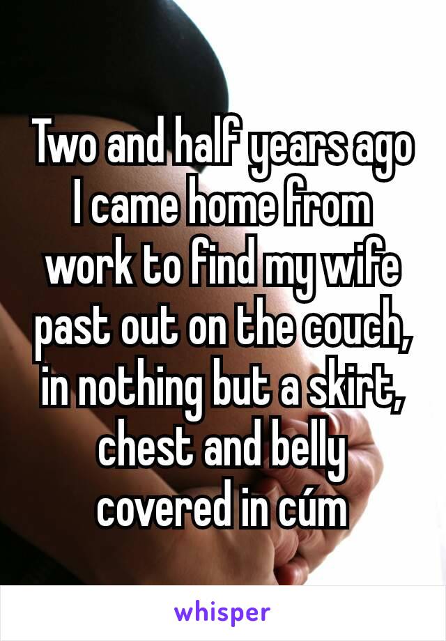 Two and half years ago I came home from work to find my wife past out on the couch, in nothing but a skirt, chest and belly covered in cúm