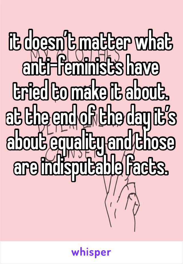 it doesn’t matter what anti-feminists have tried to make it about. at the end of the day it’s about equality and those are indisputable facts. 