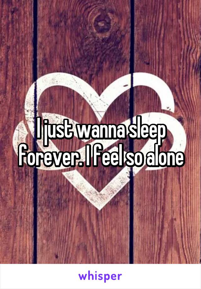 I just wanna sleep forever. I feel so alone
