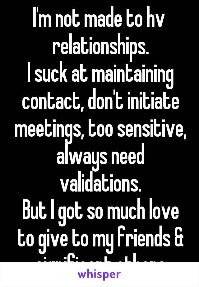 I'm not made to hv  relationships.
I suck at maintaining contact, don't initiate meetings, too sensitive, always need validations.
But I got so much love to give to my friends & significant others