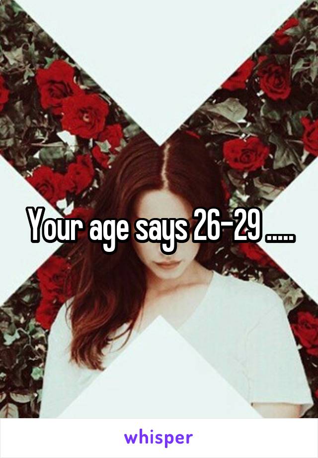 Your age says 26-29 .....