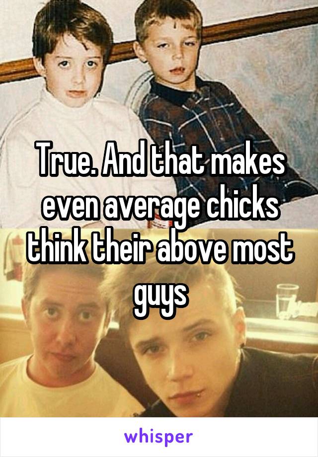 True. And that makes even average chicks think their above most guys