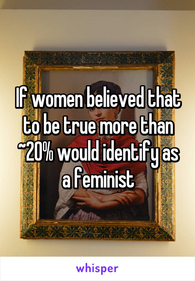 If women believed that to be true more than ~20% would identify as a feminist