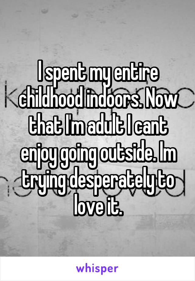 I spent my entire childhood indoors. Now that I'm adult I cant enjoy going outside. Im trying desperately to love it.