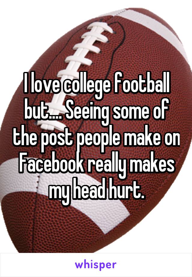 I love college football but.... Seeing some of the post people make on Facebook really makes my head hurt.