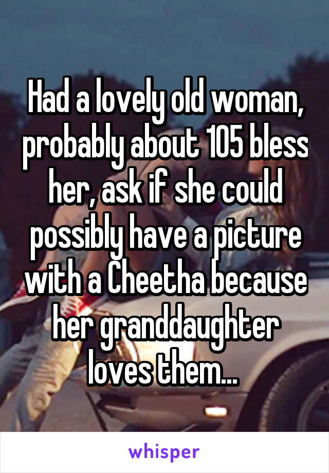 Had a lovely old woman, probably about 105 bless her, ask if she could possibly have a picture with a Cheetha because her granddaughter loves them... 
