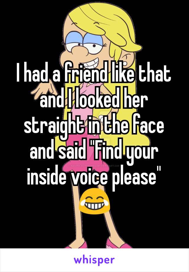 I had a friend like that and I looked her straight in the face and said "Find your inside voice please" 😂
