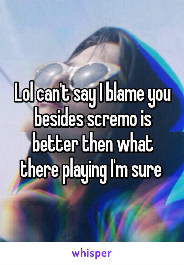 Lol can't say I blame you besides scremo is better then what there playing I'm sure 