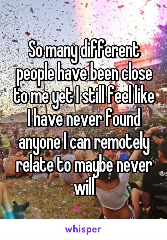 So many different people have been close to me yet I still feel like I have never found anyone I can remotely relate to maybe never will