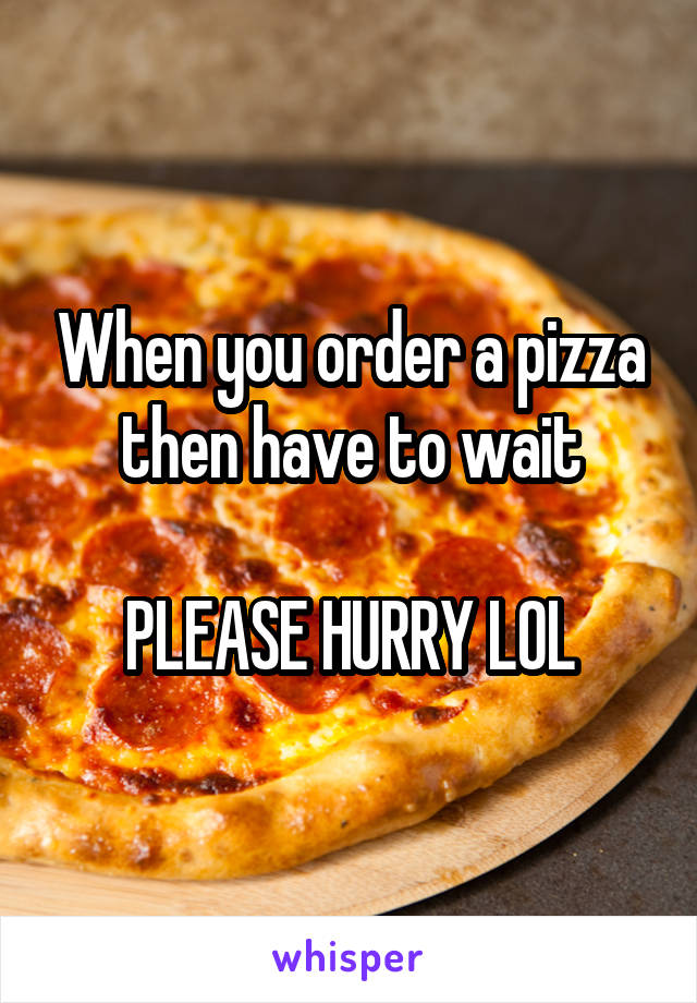 When you order a pizza then have to wait

PLEASE HURRY LOL