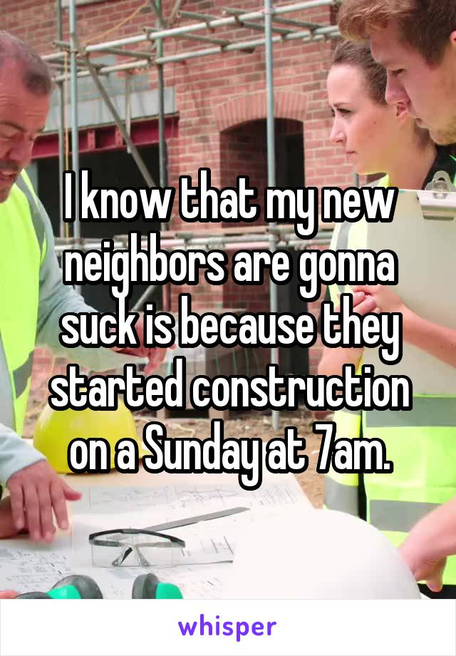 I know that my new neighbors are gonna suck is because they started construction on a Sunday at 7am.