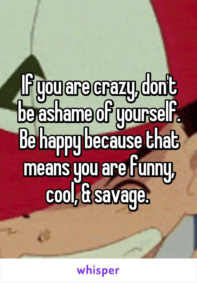 If you are crazy, don't be ashame of yourself. Be happy because that means you are funny, cool, & savage. 