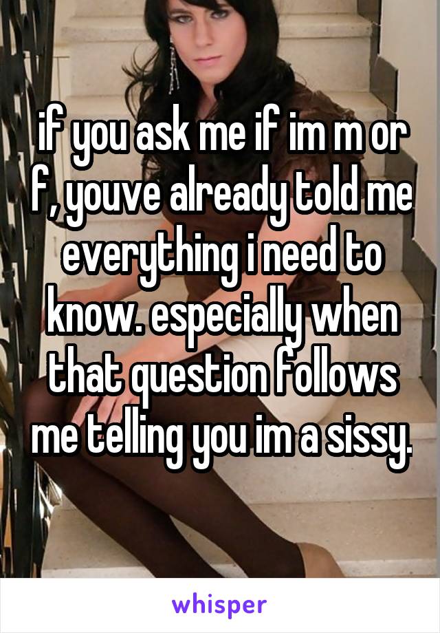 if you ask me if im m or f, youve already told me everything i need to know. especially when that question follows me telling you im a sissy. 
