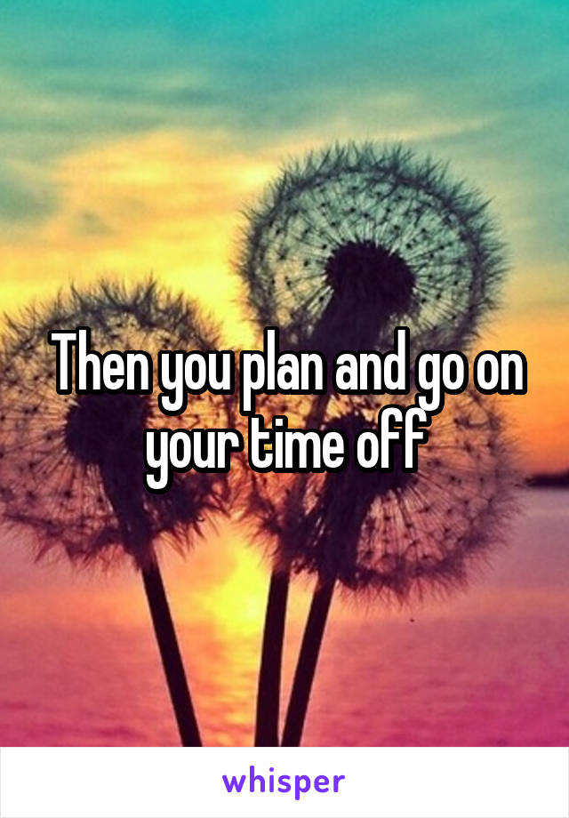 Then you plan and go on your time off