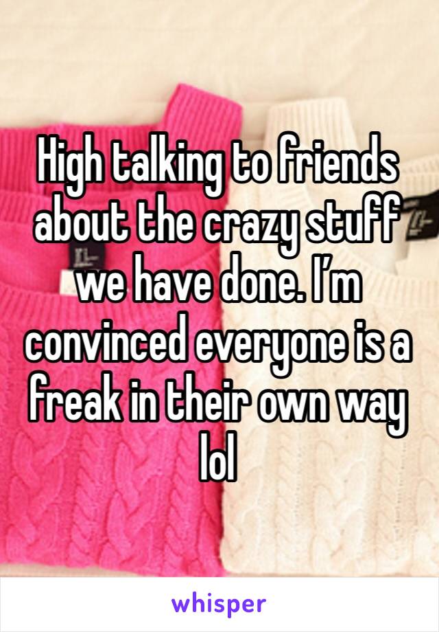 High talking to friends about the crazy stuff we have done. I’m convinced everyone is a freak in their own way lol 