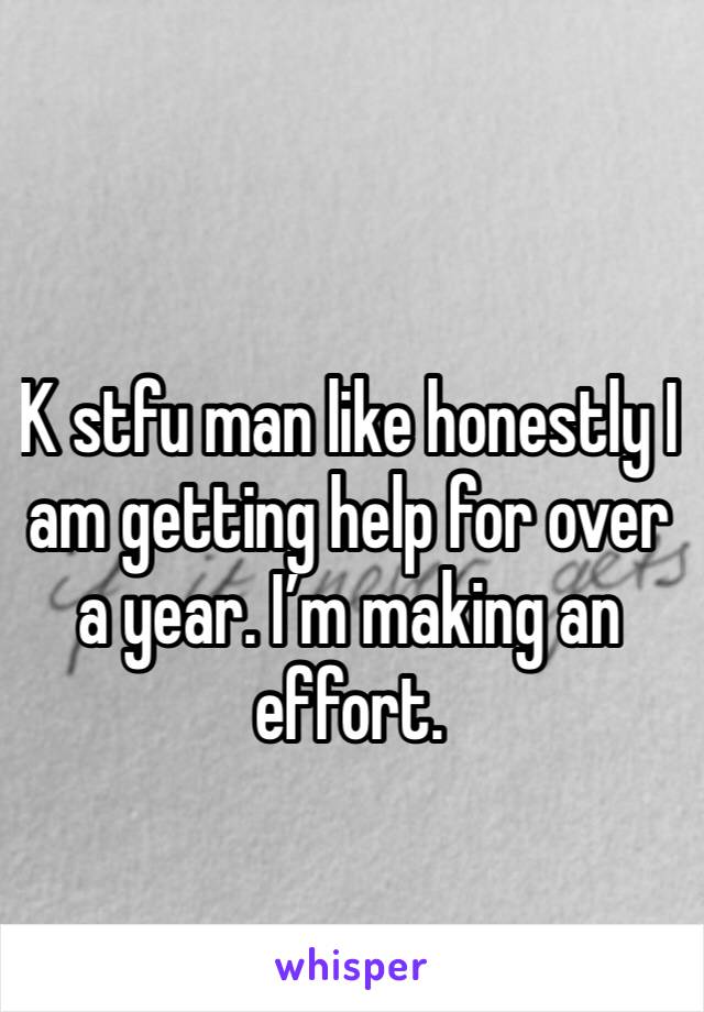 K stfu man like honestly I am getting help for over a year. I’m making an effort. 