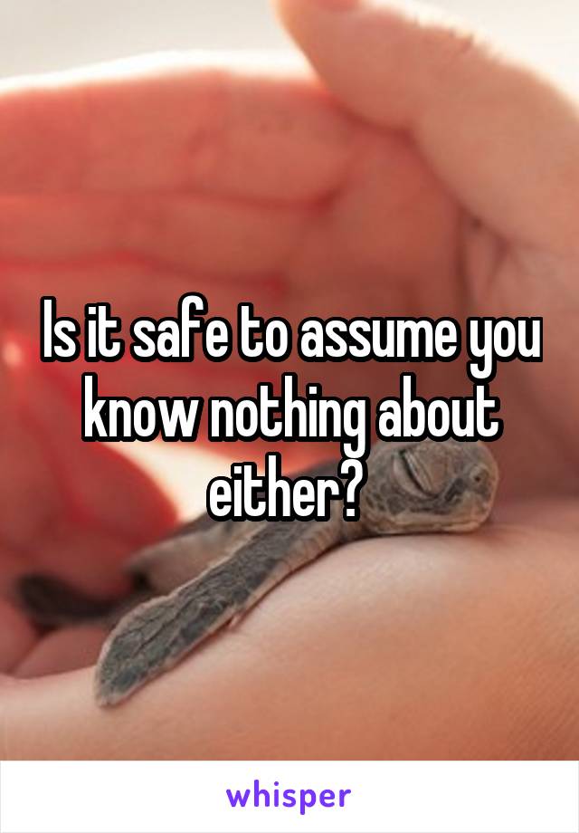 Is it safe to assume you know nothing about either? 