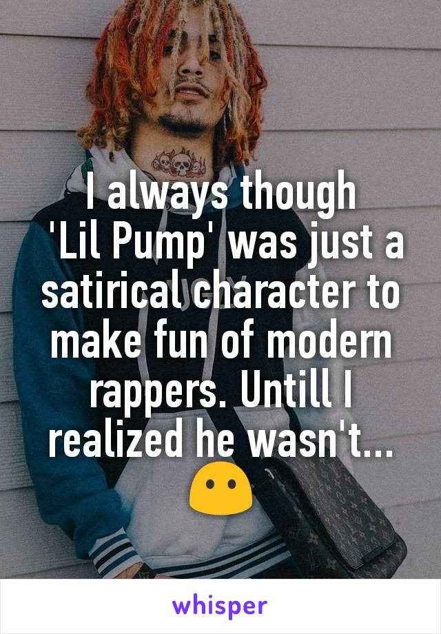 I always though
 'Lil Pump' was just a satirical character to make fun of modern rappers. Untill I realized he wasn't... 😶